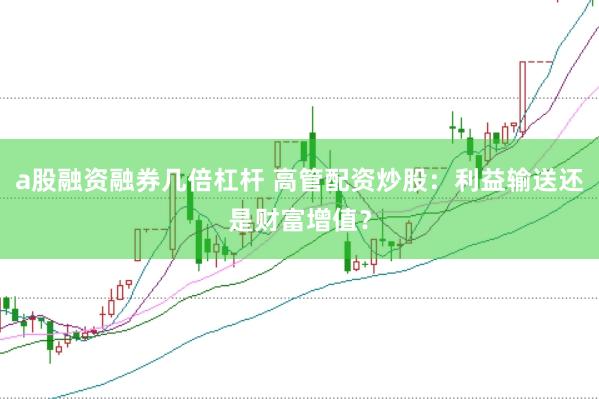 a股融资融券几倍杠杆 高管配资炒股：利益输送还是财富增值？