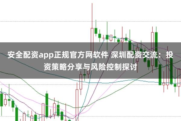 安全配资app正规官方网软件 深圳配资交流：投资策略分享与风险控制探讨