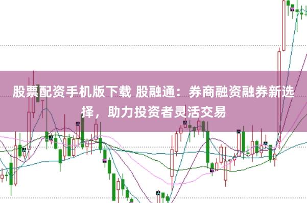 股票配资手机版下载 股融通：券商融资融券新选择，助力投资者灵活交易