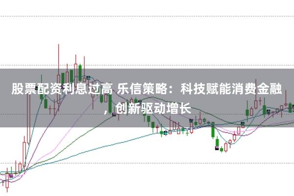 股票配资利息过高 乐信策略：科技赋能消费金融，创新驱动增长