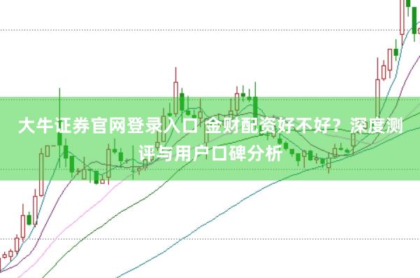 大牛证券官网登录入口 金财配资好不好？深度测评与用户口碑分析