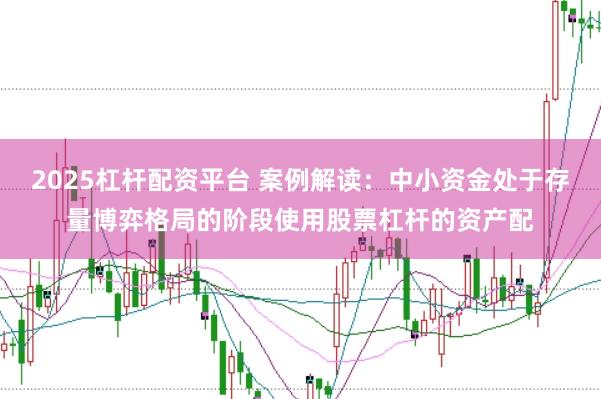 2025杠杆配资平台 案例解读：中小资金处于存量博弈格局的阶段使用股票杠杆的资产配