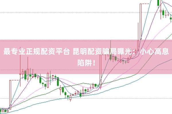 最专业正规配资平台 昆明配资骗局曝光：小心高息陷阱！