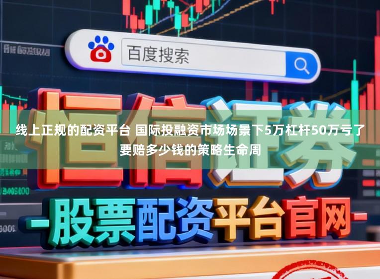 线上正规的配资平台 国际投融资市场场景下5万杠杆50万亏了要赔多少钱的策略生命周