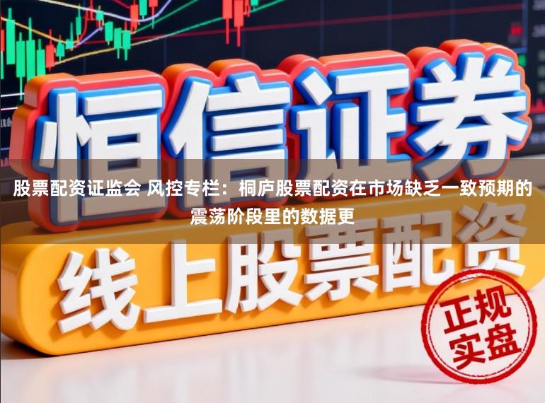 股票配资证监会 风控专栏：桐庐股票配资在市场缺乏一致预期的震荡阶段里的数据更