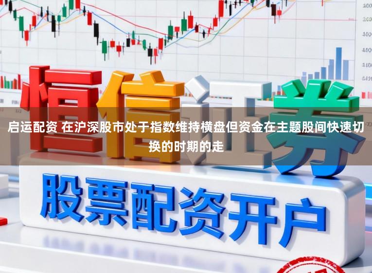 启运配资 在沪深股市处于指数维持横盘但资金在主题股间快速切换的时期的走