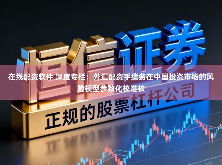 在线配资软件 深度专栏：外汇配资手续费在中国投资市场的风险模型参数化校准核