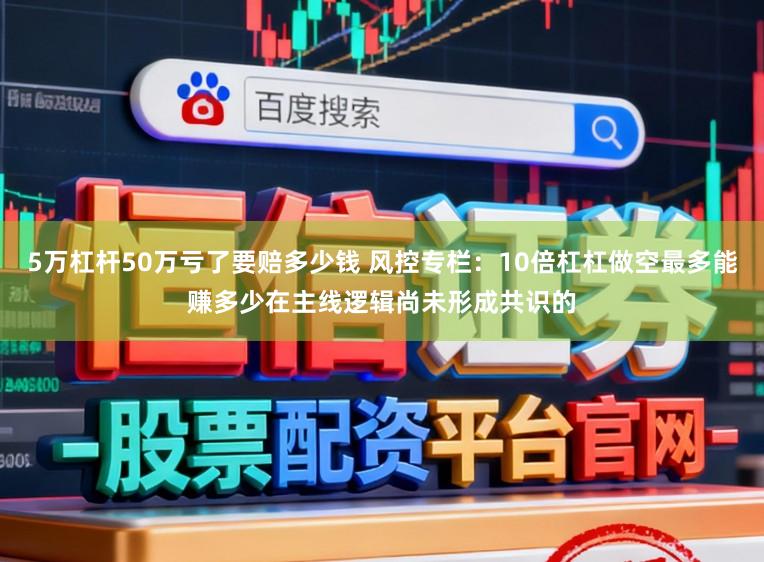 5万杠杆50万亏了要赔多少钱 风控专栏：10倍杠杠做空最多能赚多少在主线逻辑尚未形成共识的