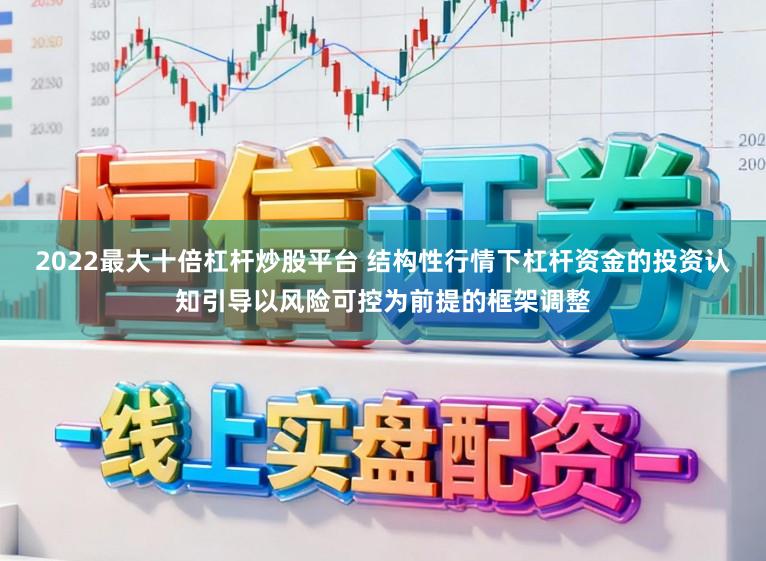 2022最大十倍杠杆炒股平台 结构性行情下杠杆资金的投资认知引导以风险可控为前提的框架调整