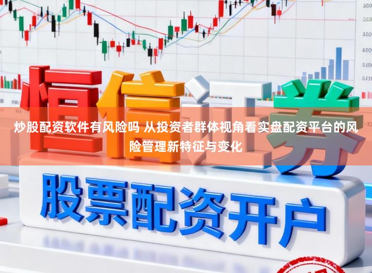 炒股配资软件有风险吗 从投资者群体视角看实盘配资平台的风险管理新特征与变化