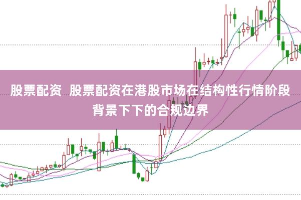 股票配资  股票配资在港股市场在结构性行情阶段背景下下的合规边界